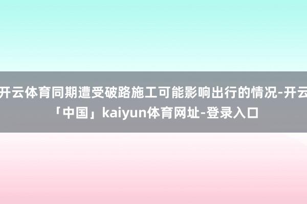 开云体育同期遭受破路施工可能影响出行的情况-开云「中国」kaiyun体育网址-登录入口