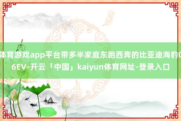体育游戏app平台带多半家庭东跑西奔的比亚迪海豹06EV-开云「中国」kaiyun体育网址-登录入口
