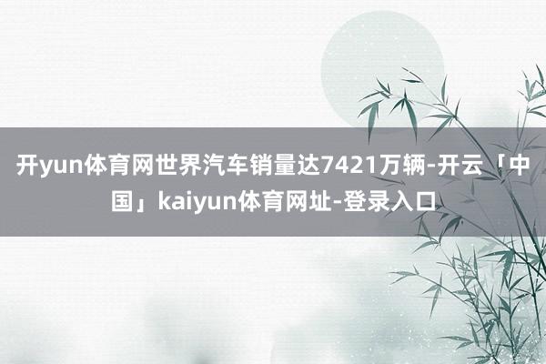 开yun体育网世界汽车销量达7421万辆-开云「中国」kaiyun体育网址-登录入口
