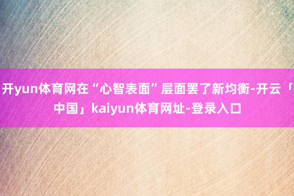 开yun体育网在“心智表面”层面罢了新均衡-开云「中国」kaiyun体育网址-登录入口