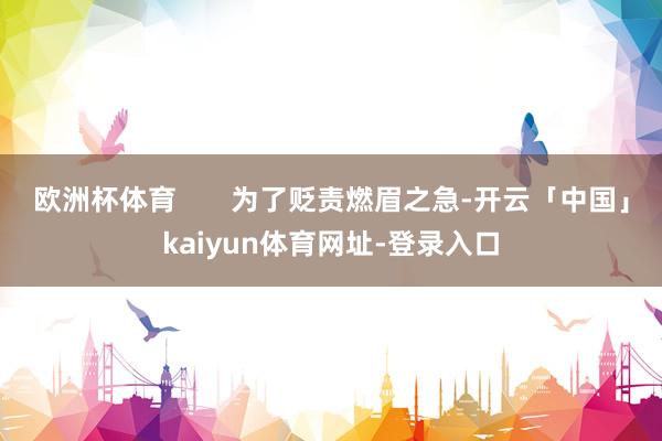 欧洲杯体育       为了贬责燃眉之急-开云「中国」kaiyun体育网址-登录入口