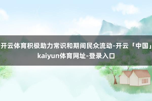 开云体育积极助力常识和期间民众流动-开云「中国」kaiyun体育网址-登录入口