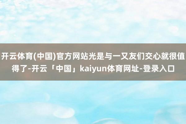 开云体育(中国)官方网站光是与一又友们交心就很值得了-开云「中国」kaiyun体育网址-登录入口