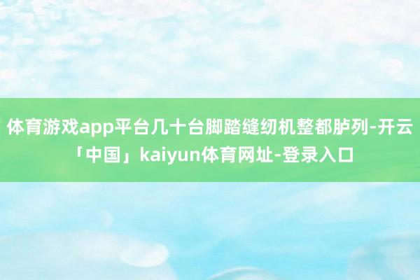 体育游戏app平台几十台脚踏缝纫机整都胪列-开云「中国」kaiyun体育网址-登录入口