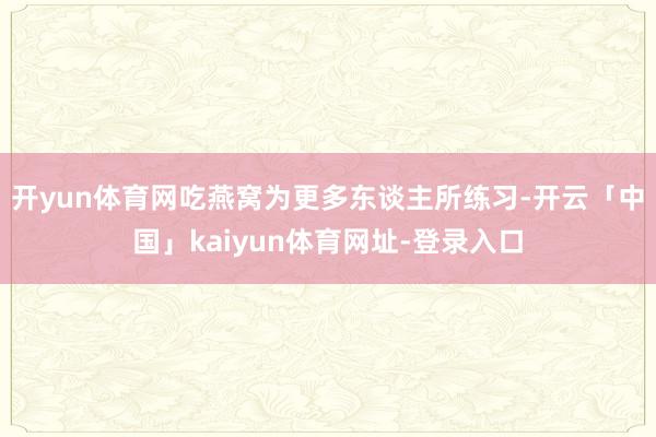 开yun体育网吃燕窝为更多东谈主所练习-开云「中国」kaiyun体育网址-登录入口