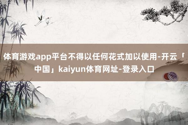 体育游戏app平台不得以任何花式加以使用-开云「中国」kaiyun体育网址-登录入口