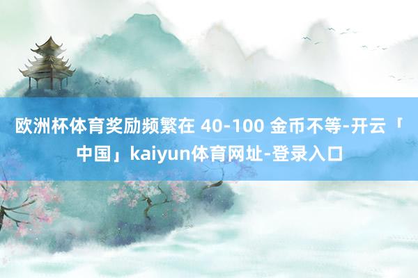 欧洲杯体育奖励频繁在 40-100 金币不等-开云「中国」kaiyun体育网址-登录入口