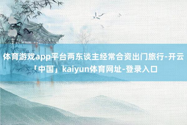 体育游戏app平台两东谈主经常合资出门旅行-开云「中国」kaiyun体育网址-登录入口