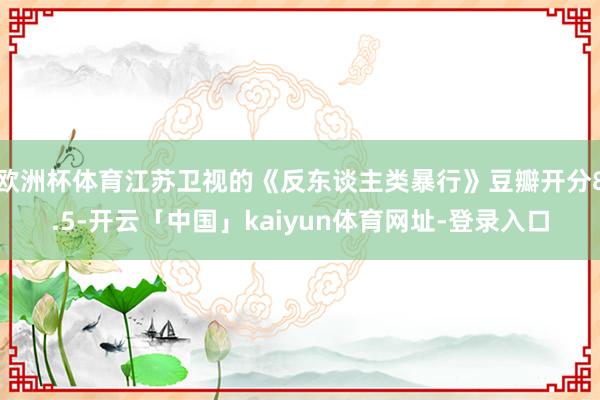 欧洲杯体育江苏卫视的《反东谈主类暴行》豆瓣开分8.5-开云「中国」kaiyun体育网址-登录入口