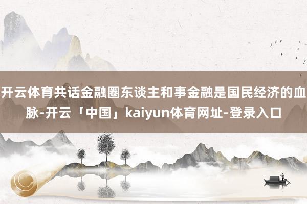 开云体育共话金融圈东谈主和事金融是国民经济的血脉-开云「中国」kaiyun体育网址-登录入口