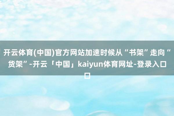 开云体育(中国)官方网站加速时候从“书架”走向“货架”-开云「中国」kaiyun体育网址-登录入口
