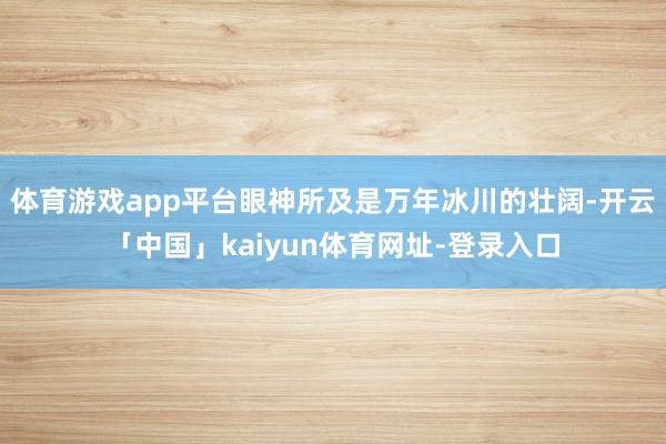 体育游戏app平台眼神所及是万年冰川的壮阔-开云「中国」kaiyun体育网址-登录入口