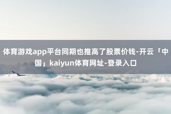 体育游戏app平台同期也推高了股票价钱-开云「中国」kaiyun体育网址-登录入口