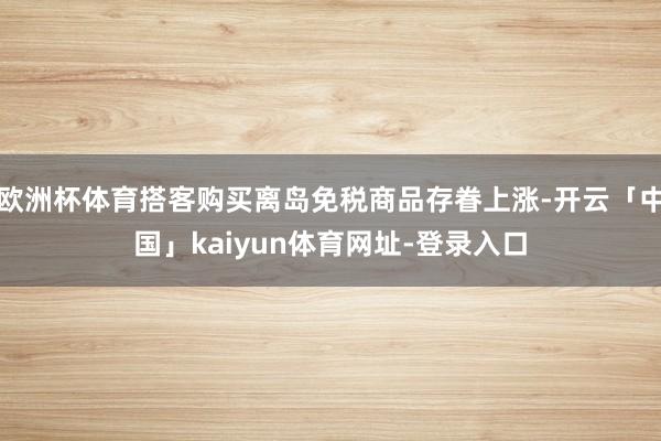 欧洲杯体育搭客购买离岛免税商品存眷上涨-开云「中国」kaiyun体育网址-登录入口