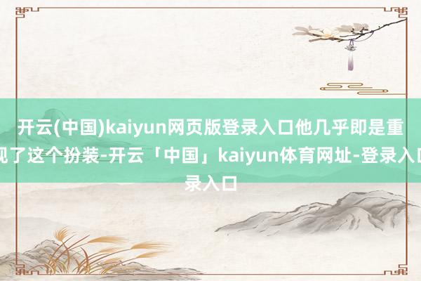 开云(中国)kaiyun网页版登录入口他几乎即是重现了这个扮装-开云「中国」kaiyun体育网址-登录入口