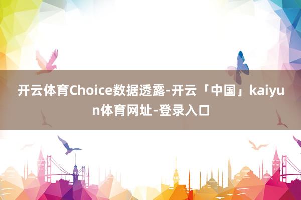 开云体育Choice数据透露-开云「中国」kaiyun体育网址-登录入口