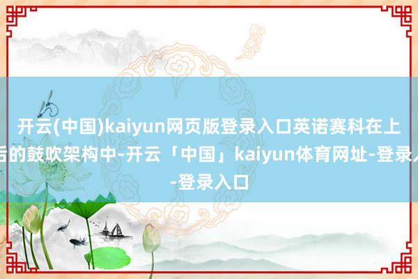 开云(中国)kaiyun网页版登录入口英诺赛科在上市后的鼓吹架构中-开云「中国」kaiyun体育网址-登录入口