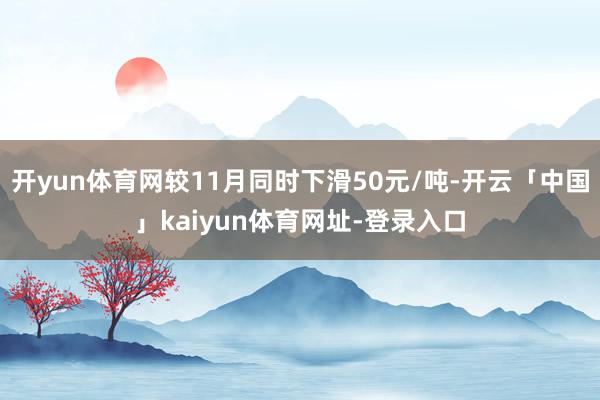 开yun体育网较11月同时下滑50元/吨-开云「中国」kaiyun体育网址-登录入口
