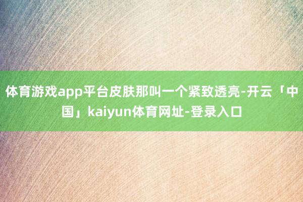 体育游戏app平台皮肤那叫一个紧致透亮-开云「中国」kaiyun体育网址-登录入口