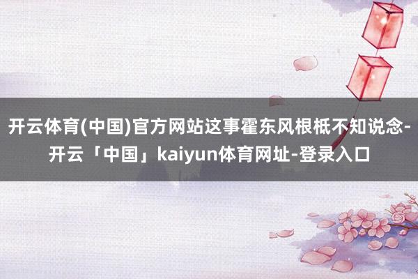 开云体育(中国)官方网站这事霍东风根柢不知说念-开云「中国」kaiyun体育网址-登录入口