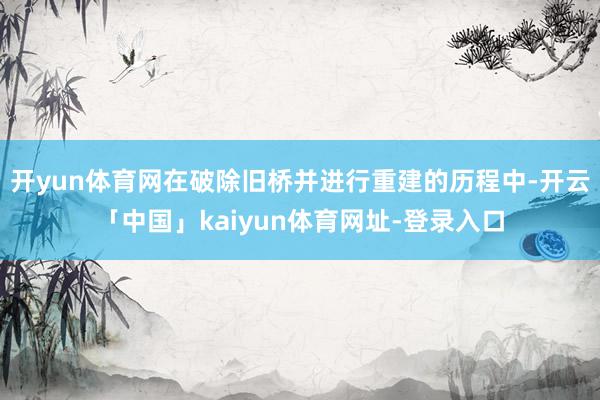 开yun体育网在破除旧桥并进行重建的历程中-开云「中国」kaiyun体育网址-登录入口