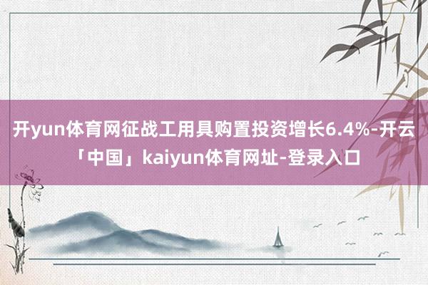 开yun体育网征战工用具购置投资增长6.4%-开云「中国」kaiyun体育网址-登录入口