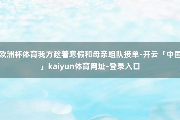 欧洲杯体育我方趁着寒假和母亲组队接单-开云「中国」kaiyun体育网址-登录入口