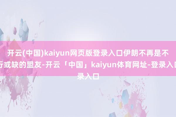开云(中国)kaiyun网页版登录入口伊朗不再是不行或缺的盟友-开云「中国」kaiyun体育网址-登录入口