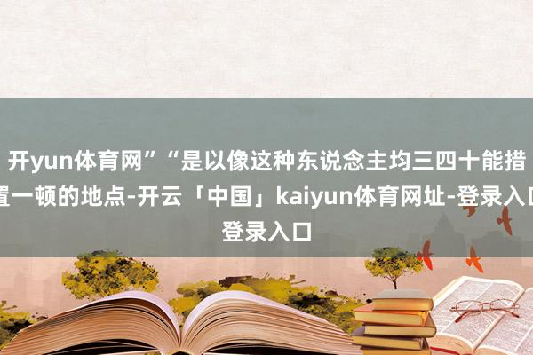 开yun体育网”“是以像这种东说念主均三四十能措置一顿的地点-开云「中国」kaiyun体育网址-登录入口