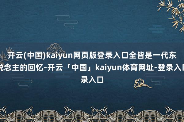 开云(中国)kaiyun网页版登录入口全皆是一代东说念主的回忆-开云「中国」kaiyun体育网址-登录入口
