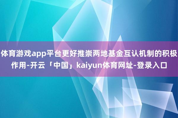 体育游戏app平台更好推崇两地基金互认机制的积极作用-开云「中国」kaiyun体育网址-登录入口