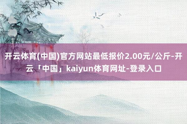 开云体育(中国)官方网站最低报价2.00元/公斤-开云「中国」kaiyun体育网址-登录入口