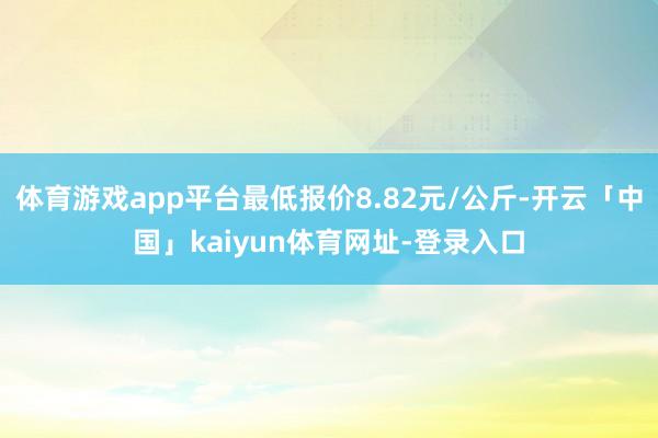 体育游戏app平台最低报价8.82元/公斤-开云「中国」kaiyun体育网址-登录入口