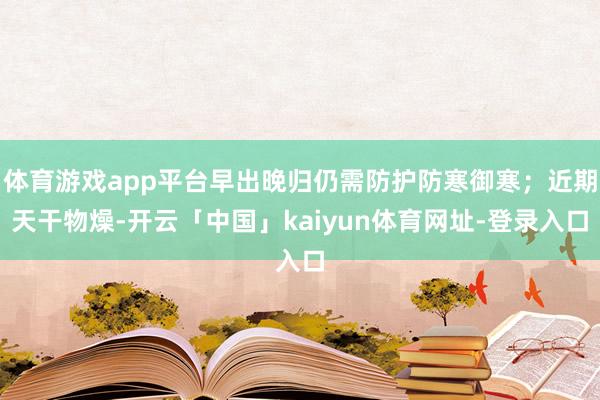 体育游戏app平台早出晚归仍需防护防寒御寒；近期天干物燥-开云「中国」kaiyun体育网址-登录入口