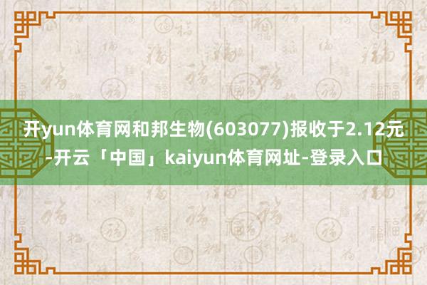 开yun体育网和邦生物(603077)报收于2.12元-开云「中国」kaiyun体育网址-登录入口