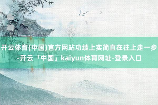 开云体育(中国)官方网站功绩上实简直在往上走一步-开云「中国」kaiyun体育网址-登录入口