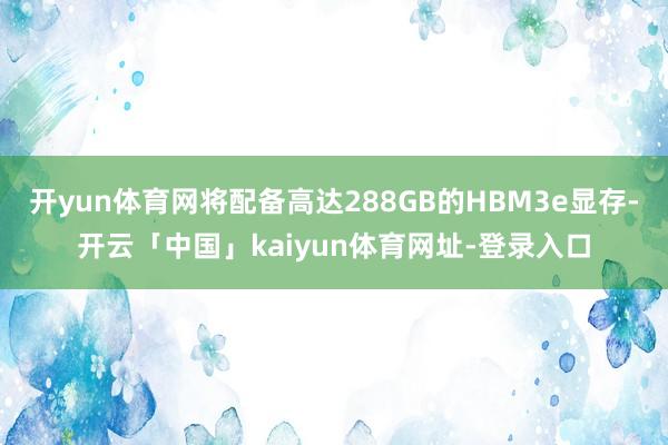 开yun体育网将配备高达288GB的HBM3e显存-开云「中国」kaiyun体育网址-登录入口
