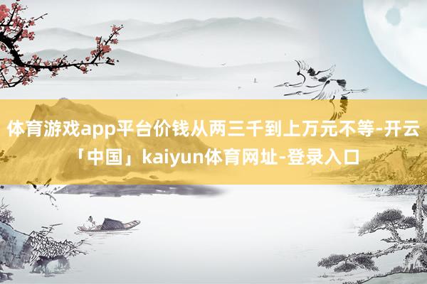 体育游戏app平台价钱从两三千到上万元不等-开云「中国」kaiyun体育网址-登录入口