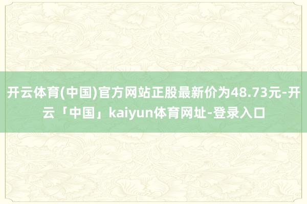 开云体育(中国)官方网站正股最新价为48.73元-开云「中国」kaiyun体育网址-登录入口