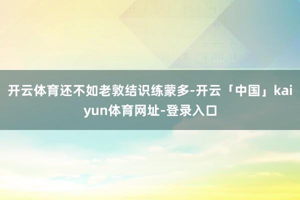 开云体育还不如老敦结识练蒙多-开云「中国」kaiyun体育网址-登录入口
