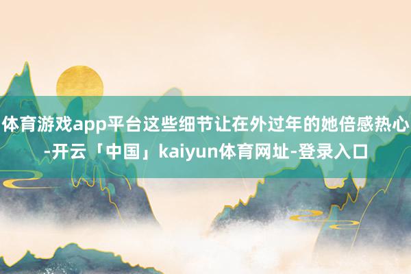 体育游戏app平台这些细节让在外过年的她倍感热心-开云「中国」kaiyun体育网址-登录入口