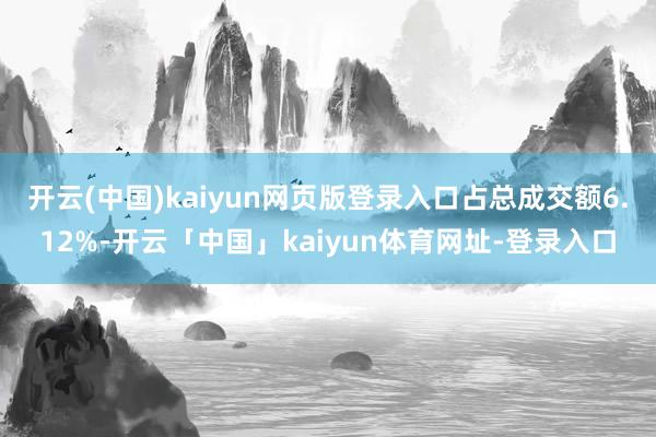 开云(中国)kaiyun网页版登录入口占总成交额6.12%-开云「中国」kaiyun体育网址-登录入口