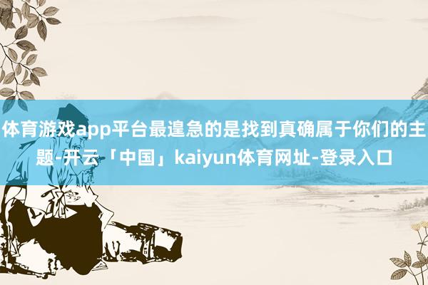 体育游戏app平台最遑急的是找到真确属于你们的主题-开云「中国」kaiyun体育网址-登录入口