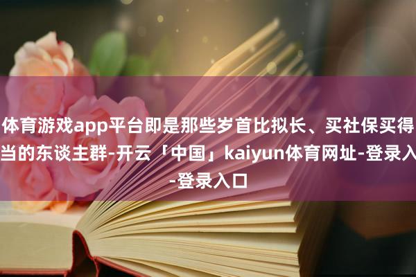 体育游戏app平台即是那些岁首比拟长、买社保买得稳当的东谈主群-开云「中国」kaiyun体育网址-登录入口