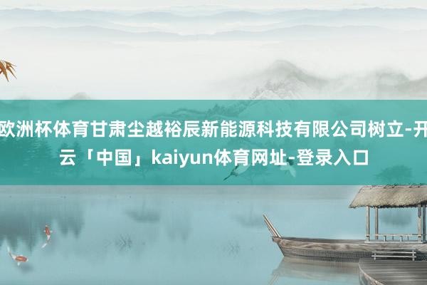 欧洲杯体育甘肃尘越裕辰新能源科技有限公司树立-开云「中国」kaiyun体育网址-登录入口