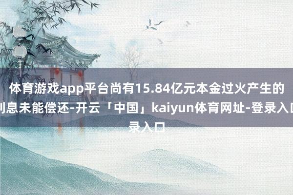体育游戏app平台尚有15.84亿元本金过火产生的利息未能偿还-开云「中国」kaiyun体育网址-登录入口