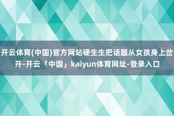开云体育(中国)官方网站硬生生把话题从女孩身上岔开-开云「中国」kaiyun体育网址-登录入口
