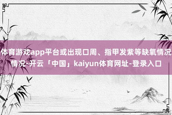 体育游戏app平台或出现口周、指甲发紫等缺氧情况情况-开云「中国」kaiyun体育网址-登录入口