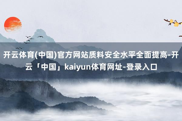 开云体育(中国)官方网站质料安全水平全面提高-开云「中国」kaiyun体育网址-登录入口