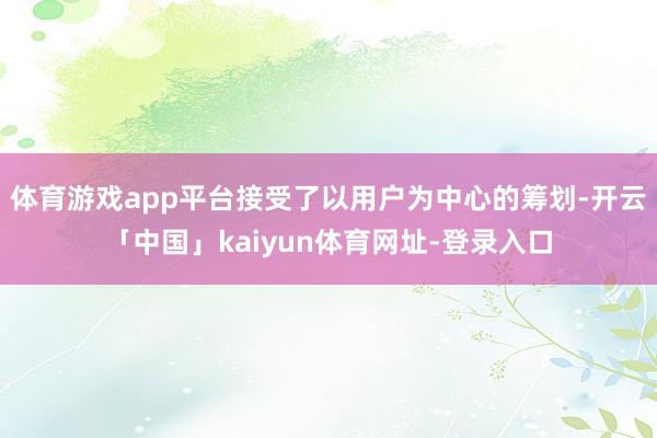 体育游戏app平台接受了以用户为中心的筹划-开云「中国」kaiyun体育网址-登录入口